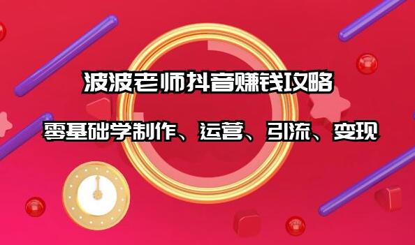 波波老师抖音赚钱攻略：零基础学制作、运营、引流、变现